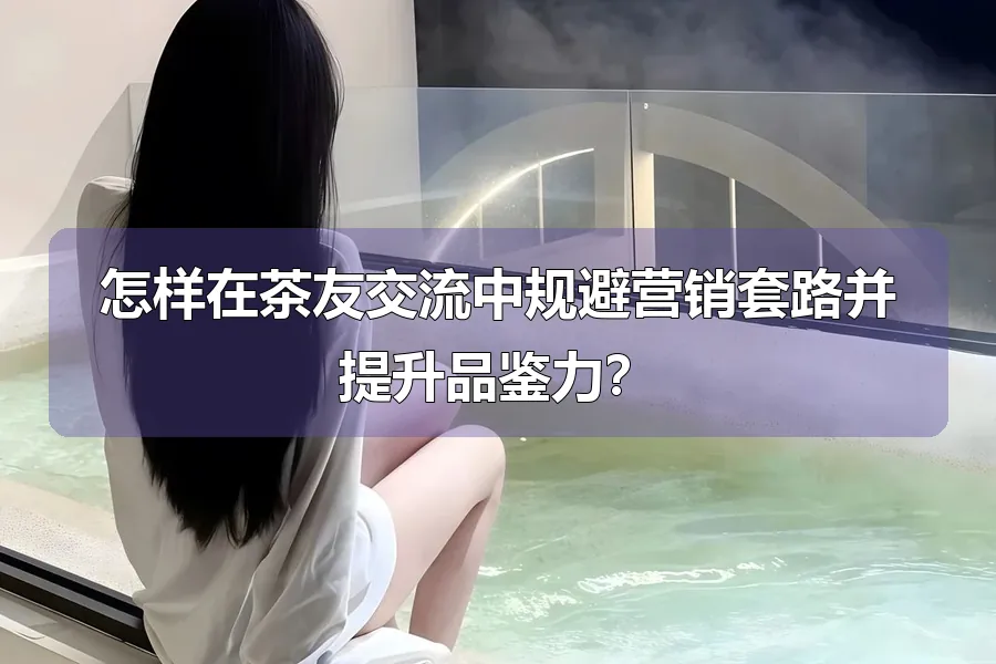 怎样在茶友交流中规避营销套路并提升品鉴力？